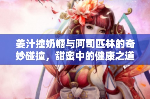 姜汁撞奶糖与阿司匹林的奇妙碰撞，甜蜜中的健康之道