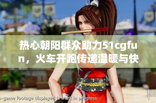 热心朝阳群众助力51cgfun，火车开跑传递温暖与快乐