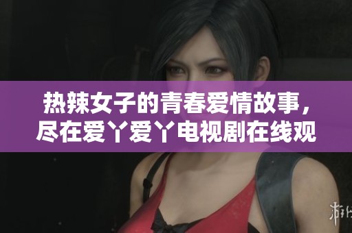 热辣女子的青春爱情故事，尽在爱丫爱丫电视剧在线观看