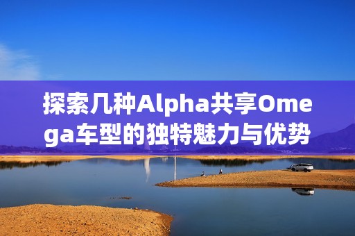 探索几种Alpha共享Omega车型的独特魅力与优势