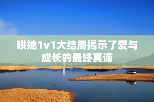 哄她1v1大结局揭示了爱与成长的最终真谛