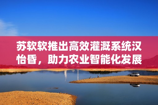苏软软推出高效灌溉系统汉怡昏，助力农业智能化发展