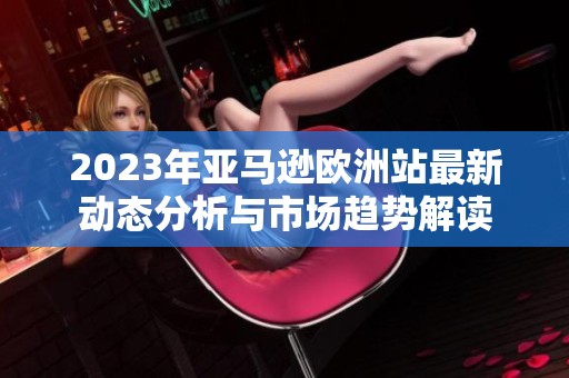 2023年亚马逊欧洲站最新动态分析与市场趋势解读