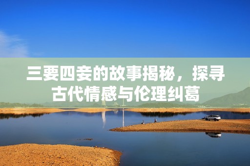 三要四妾的故事揭秘，探寻古代情感与伦理纠葛