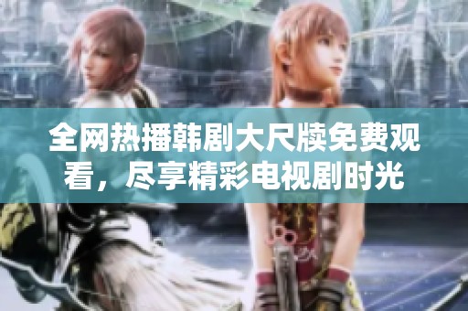 全网热播韩剧大尺牍免费观看，尽享精彩电视剧时光