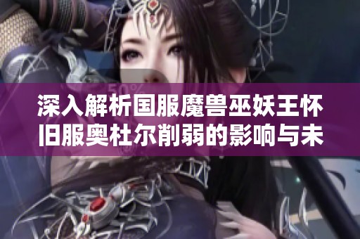 深入解析国服魔兽巫妖王怀旧服奥杜尔削弱的影响与未来展望