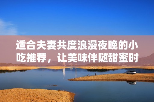 适合夫妻共度浪漫夜晚的小吃推荐，让美味伴随甜蜜时光