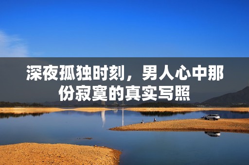 深夜孤独时刻，男人心中那份寂寞的真实写照