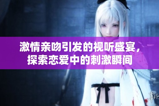 激情亲吻引发的视听盛宴，探索恋爱中的刺激瞬间