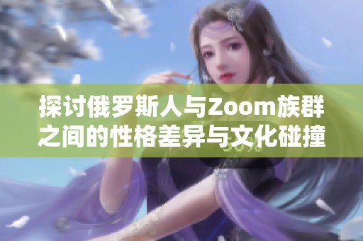 探讨俄罗斯人与Zoom族群之间的性格差异与文化碰撞