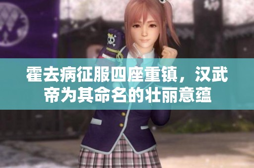 霍去病征服四座重镇，汉武帝为其命名的壮丽意蕴