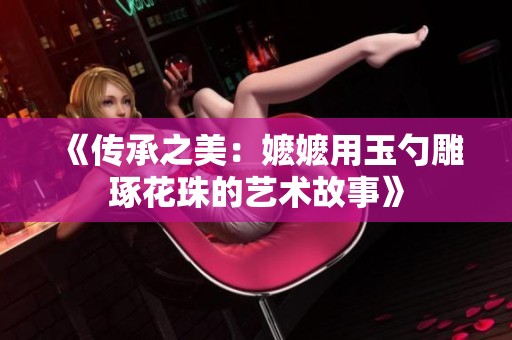 《传承之美：嬷嬷用玉勺雕琢花珠的艺术故事》