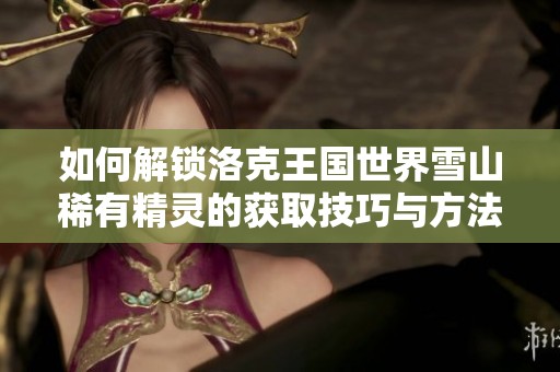 如何解锁洛克王国世界雪山稀有精灵的获取技巧与方法