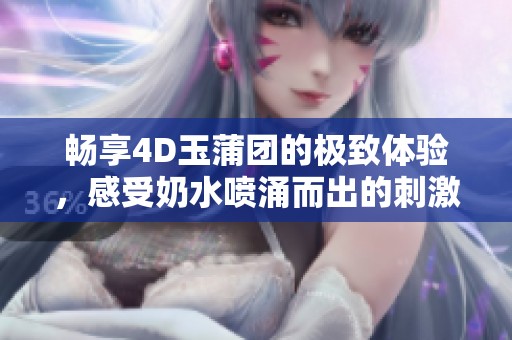 畅享4D玉蒲团的极致体验，感受奶水喷涌而出的刺激快感