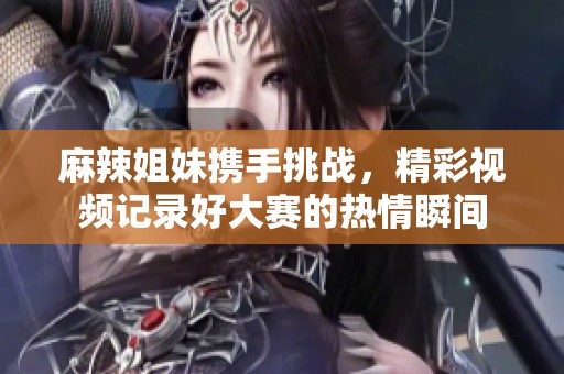 麻辣姐妹携手挑战，精彩视频记录好大赛的热情瞬间