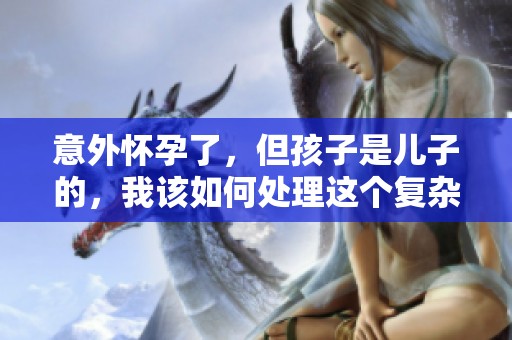 意外怀孕了，但孩子是儿子的，我该如何处理这个复杂局面