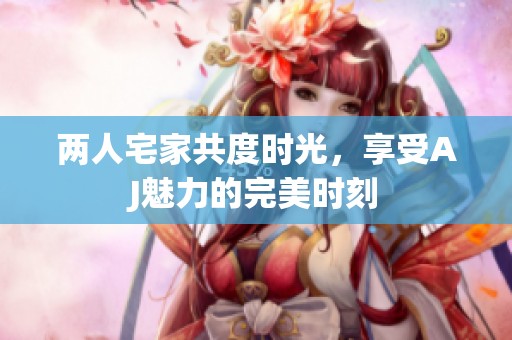 两人宅家共度时光，享受AJ魅力的完美时刻