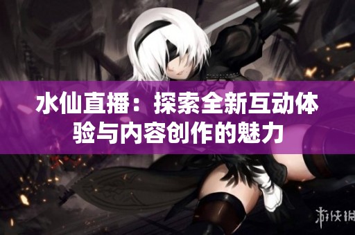水仙直播：探索全新互动体验与内容创作的魅力