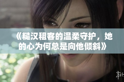 《糙汉租客的温柔守护，她的心为何总是向他倾斜》