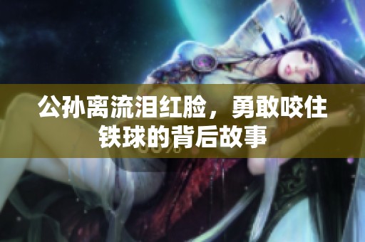 公孙离流泪红脸，勇敢咬住铁球的背后故事