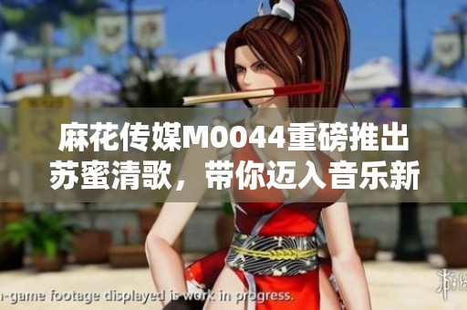麻花传媒M0044重磅推出苏蜜清歌，带你迈入音乐新体验