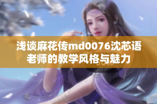 浅谈麻花传md0076沈芯语老师的教学风格与魅力