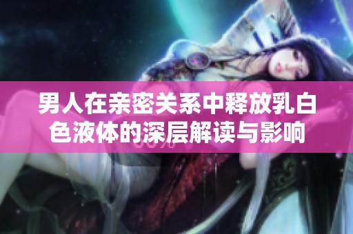 男人在亲密关系中释放乳白色液体的深层解读与影响