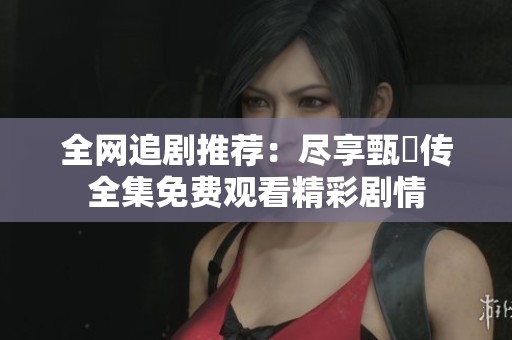 全网追剧推荐：尽享甄嬛传全集免费观看精彩剧情