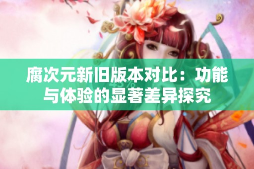 腐次元新旧版本对比：功能与体验的显著差异探究