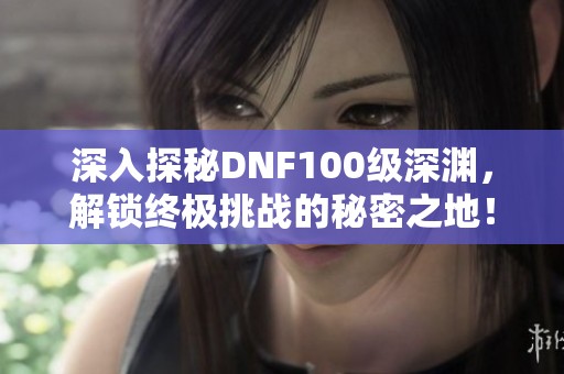 深入探秘DNF100级深渊，解锁终极挑战的秘密之地！