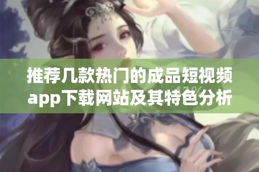 推荐几款热门的成品短视频app下载网站及其特色分析