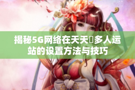 揭秘5G网络在天天奭多人运站的设置方法与技巧