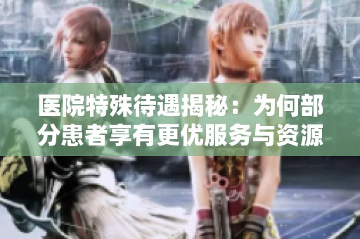 医院特殊待遇揭秘：为何部分患者享有更优服务与资源