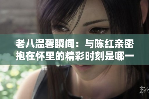 老八温馨瞬间：与陈红亲密抱在怀里的精彩时刻是哪一集