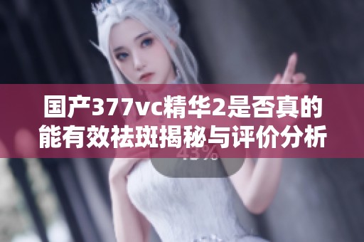 国产377vc精华2是否真的能有效祛斑揭秘与评价分析