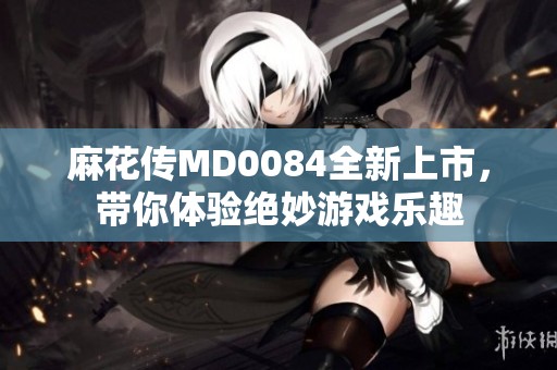 麻花传MD0084全新上市，带你体验绝妙游戏乐趣