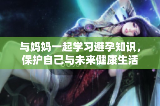 与妈妈一起学习避孕知识，保护自己与未来健康生活