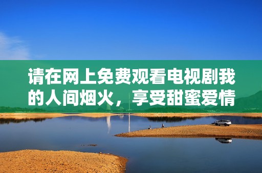 请在网上免费观看电视剧我的人间烟火，享受甜蜜爱情故事