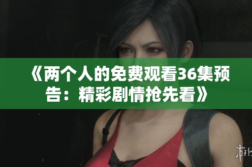 《两个人的免费观看36集预告：精彩剧情抢先看》