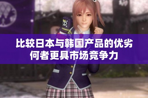 比较日本与韩国产品的优劣何者更具市场竞争力