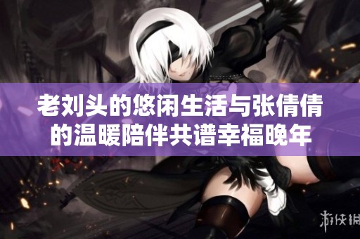 老刘头的悠闲生活与张倩倩的温暖陪伴共谱幸福晚年