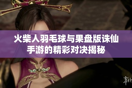 火柴人羽毛球与果盘版诛仙手游的精彩对决揭秘