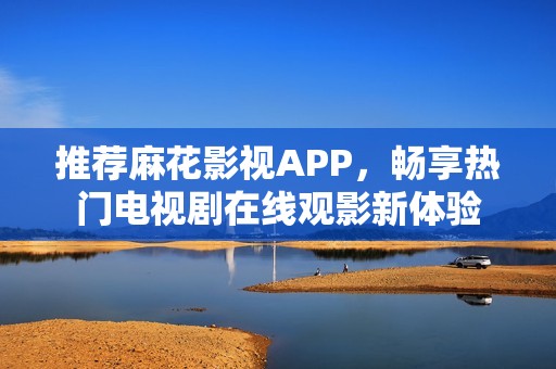 推荐麻花影视APP，畅享热门电视剧在线观影新体验