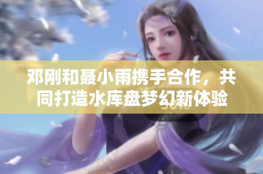 邓刚和聂小雨携手合作，共同打造水库盘梦幻新体验