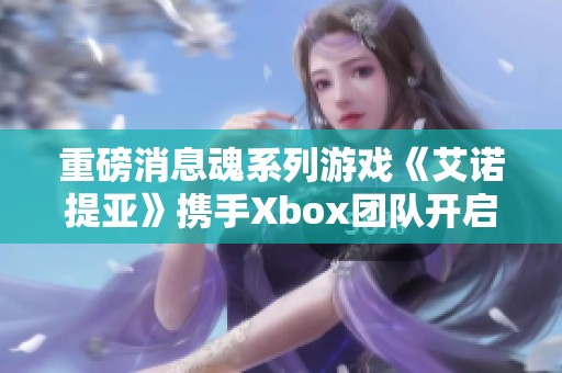 重磅消息魂系列游戏《艾诺提亚》携手Xbox团队开启全新合作