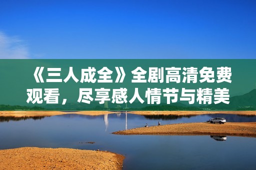 《三人成全》全剧高清免费观看，尽享感人情节与精美画面